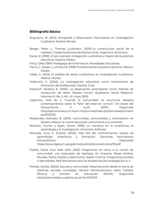 Licenciatura en Educación Primaria. Plan de estudios 2022
22
Bibliografía Básica
Angrosino, M. (2012). Etnografía y Observación Participante en Investigación
Cualitativa. Madrid: Morata
Berger, Peter L., Thomas Luckmann. (2010) La construcción social de la
realidad. Ciudad Autónoma de Buenos Aires, Argentina: Amorrortu
Eisner, E. (1998). El ojo ilustrado. Indagación cualitativa y mejora de la práctica
educativa. España: Paidós.
Ferry, Gilles (1997) Pedagogía de la formación. Novedades Educativas
Fierro, C., Rosas, L. y Fortoul B. (1999) Transformando la práctica docente. México.
Paidós
Gibbs, G. (2012). El análisis de datos cualitativos en investigación cualitativa.
Madrid: Morata
Imbernón, F. (2002). La investigación educativa como herramienta de
formación del profesorado. España: Graó.
Kawulich, Barbara B. (2005). La observación participante como método de
recolección de datos. Revista Forum: Qualitative Social Research.
Volumen 6, No. 2, Art. 43. mayo 2005
Legorreta, José de J. “Cuando la comunidad no acumuna: debates
contemporáneos sobre la “falla” del estar-en. común.” En-claves del
Pensamiento 11, no.22 (2017) Disponible
http://aplicaciones.ccm.itesm.mx/journals/index.php/enclaves/article/vi
ew/272/276
Maldonado Alvarado, B. (2010). Comunidad, comunalidad y colonialismo en
Oaxaca, México: la nueva educación comunitaria y su contexto
McEwan, Hunter y Egan, Kieran (1995). La narrativa en la enseñanza, el
aprendizaje y la investigación. Amorrortu Editores
Mercado, Cruz, E. (Coord.) (2020). Más allá del confinamiento, relatos de
aprendizaje, enseñanza y formación. Ediciones Normalismo
Extraordinario. Disponible
https://www.dgesum.sep.gob.mx/public/ediciones/Libros/39.pdf
Padilla, Santa Cruz Aida Sofia (2021) Imaginarios en torno a la noción de
comunidad: una propuesta de tipología. En Aravena, Reyes Andrea,
Morales, Rubio Josafat y Oehmichen, Bazán Cristina. Imaginarios sociales
e identidades. Red Iberoamericana De Academias De Investigación A. C.
Pereda, Cecilia. (2003). Escuela y comunidad. Observaciones desde la teoría de
sistemas sociales complejos. Revista Iberoamericana sobre Calidad,
Eficacia y Cambio en Educación (REICE). Disponible
http://www.redalyc.org/articulo.oa?id=55110110
 
