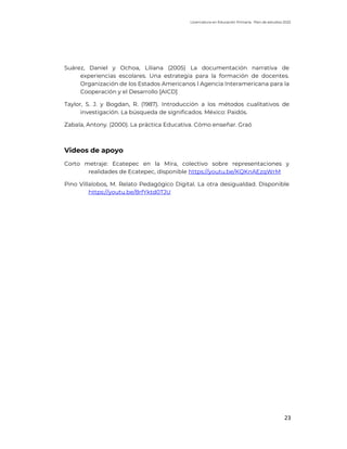 Licenciatura en Educación Primaria. Plan de estudios 2022
23
Suárez, Daniel y Ochoa, Liliana (2005) La documentación narrativa de
experiencias escolares. Una estrategia para la formación de docentes.
Organización de los Estados Americanos l Agencia Interamericana para la
Cooperación y el Desarrollo [AICD]
Taylor, S. J. y Bogdan, R. (1987). Introducción a los métodos cualitativos de
investigación. La búsqueda de significados. México: Paidós.
Zabala, Antony. (2000). La práctica Educativa. Cómo enseñar. Graó
Videos de apoyo
Corto metraje: Ecatepec en la Mira, colectivo sobre representaciones y
realidades de Ecatepec, disponible https://youtu.be/KQKnAEzqWrM
Pino Villalobos, M. Relato Pedagógico Digital. La otra desigualdad. Disponible
https://youtu.be/8rfYktd0TJU
 