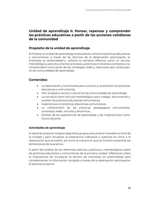Licenciatura en Educación Primaria. Plan de estudios 2022
24
Unidad de aprendizaje II. Pensar, repensar y comprender
las prácticas educativas a partir de las acciones cotidianas
de la comunidad
Propósito de la unidad de aprendizaje.
Al finalizar la unidad de aprendizaje el estudiante conocerá prácticas educativas
y comunitarias a través de las técnicas de la observación participante, la
entrevista en profundidad y, utilizará la narrativa reflexiva, como un recurso
metodológico para documentar procesos y prácticas en diversos contextos y los
comprenderá como parte de las complejas redes y relaciones que construyen
en las comunidades de aprendizaje.
Contenidos
• La observación y la entrevista para conocer y caracterizar las prácticas
educativas y comunitarias.
• Vivir el espacio social y cultural en las comunidades de aprendizaje.
• La narrativa como recurso metodológico para indagar, documentar y
analizar las prácticas educativas comunitarias.
• Experiencias en prácticas educativas comunitarias.
• La comprensión de las prácticas pedagógicas comunitarias:
contextos, redes, vínculos y dinámicas.
• Análisis de las experiencias de aprendizaje y las implicaciones como
futuro docente.
Actividades de aprendizaje
El docente propone integrar pequeños grupos para analizar la evidencia final de
la Unidad I, para recuperar la experiencia individual y colectiva en torno a la
observación que se realizó, así como la manera en que se hicieron presentes las
dimensiones de la práctica.
A partir del análisis de los referentes teóricos, prácticos y metodológicos sobre
las prácticas educativas y comunitarias de la primera unidad, reflexionan sobre
la importancia de incorporar la técnica de entrevista en profundidad para
complementar la información recogida a través de la observación participante.
El docente propone:
 