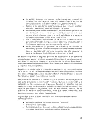 Licenciatura en Educación Primaria. Plan de estudios 2022
25
• La revisión de textos relacionados con la entrevista en profundidad
como técnica de indagación cualitativa. Les recomienda retomar los
artículos sugeridos en la bibliografía básica y complementaria.
• Sugiere a los estudiantes organizarse para que revisen y analicen
ejemplos de entrevista, tanto escritos como en videos.
• El docente puede modelar la entrevista en profundidad para que los
estudiantes observen cómo es que se conduce, cuál es el rol que
cumple el entrevistador y cómo, a partir del diálogo y la escucha,
recaba información específica de los informantes.
• Con la coordinación del docente, los estudiantes realizan un debate
para reflexionar sobre la importancia de observar y entrevistar, con el
fin de valorar su alcance para comprender la realidad.
• El docente coordina y ejemplifica la elaboración de guiones de
entrevista y guiones de observación para que los estudiantes ejerciten
tanto en su elaboración, como su ejecución, para ello recuperan la
experiencia de aprendizaje obtenida en la primera unidad.
El docente organiza el segundo periodo de observación a los contextos
socioculturales que son próximos al área de influencia de la escuela normal, en
este segundo momento, propone un acercamiento a los sujetos de un espacio
comunitario tomando como referencia a una institución de Educación Primaria
y a algunos de sus integrantes.
Por ello es necesario, iniciar la indagación entrevistando a docentes y directivos
de la institución educativa para conocer las prácticas educativas comunitarias
que los docentes perciben y que consideran tienen implicaciones en el proceso
formativo que deben desarrollar en la escuela.
Posteriormente, observarán la comunidad y se acercarán a distintos agentes de
esta para profundizar la información recabada. Durante la observación y la
aplicación de las entrevistas es importante focalizar en aquellos ejes que
permitan obtener información más fina sobre la vida comunitaria y sus prácticas:
aspectos pedagógicos, lingüísticos, tipos de interacciones, además, de los
patrones de relación, comportamientos, ideas que tienen, entre otros, que
permitan reconocer a los sujetos y sus culturas.
Algunos ejes que se pueden considerar para este segundo acercamiento
son los siguientes:
• Representación que tiene la escuela en la comunidad
• Cultura de la comunidad
• Percepciones de los docentes en torno a la comunidad, sus prácticas
culturales, ideológicas, tradiciones, valores, entre otras.
 