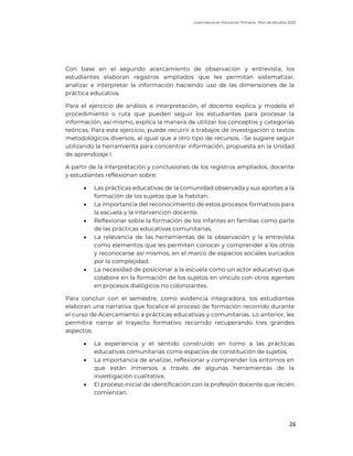 Licenciatura en Educación Primaria. Plan de estudios 2022
26
Con base en el segundo acercamiento de observación y entrevista, los
estudiantes elaboran registros ampliados que les permitan sistematizar,
analizar e interpretar la información haciendo uso de las dimensiones de la
práctica educativa.
Para el ejercicio de análisis e interpretación, el docente explica y modela el
procedimiento o ruta que pueden seguir los estudiantes para procesar la
información, así mismo, explica la manera de utilizar los conceptos y categorías
teóricas. Para este ejercicio, puede recurrir a trabajos de investigación o textos
metodológicos diversos, al igual que a otro tipo de recursos. -Se sugiere seguir
utilizando la herramienta para concentrar información, propuesta en la Unidad
de aprendizaje I.
A partir de la interpretación y conclusiones de los registros ampliados, docente
y estudiantes reflexionan sobre:
• Las prácticas educativas de la comunidad observada y sus aportes a la
formación de los sujetos que la habitan.
• La importancia del reconocimiento de estos procesos formativos para
la escuela y la intervención docente.
• Reflexionar sobre la formación de los infantes en familias como parte
de las prácticas educativas comunitarias.
• La relevancia de las herramientas de la observación y la entrevista
como elementos que les permiten conocer y comprender a los otros
y reconocerse así mismos, en el marco de espacios sociales surcados
por la complejidad.
• La necesidad de posicionar a la escuela como un actor educativo que
colabore en la formación de los sujetos en vínculo con otros agentes
en procesos dialógicos no colonizantes.
Para concluir con el semestre, como evidencia integradora, los estudiantes
elaboran una narrativa que focalice el proceso de formación recorrido durante
el curso de Acercamiento a prácticas educativas y comunitarias. Lo anterior, les
permitirá narrar el trayecto formativo recorrido recuperando tres grandes
aspectos:
• La experiencia y el sentido construido en torno a las prácticas
educativas comunitarias como espacios de constitución de sujetos.
• La importancia de analizar, reflexionar y comprender los entornos en
que están inmersos a través de algunas herramientas de la
investigación cualitativa.
• El proceso inicial de identificación con la profesión docente que recién
comienzan.
 