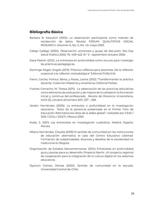 Licenciatura en Educación Primaria. Plan de estudios 2022
29
Bibliografía Básica
Barbara B. Kawulich (2005). La observación participante como método de
recolección de datos. Revista FORUM: QUALITATIVE SOCIAL
RESEARCH. Volumen 6, No. 2, Art. 43. mayo 2005
Callejo Gallego (2002). Observación, entrevista y grupo de discusión. Rev Esp
Salud Pública 2002; 76: 409-422. N.° 5 - septiembre-octubre 2002
Daza Padrón (2021). La entrevista en profundidad como recurso para investigar
las prácticas pedagógicas.
Domingo Roget, Ángels (2013) “Práctica reflexiva para docentes. De la reflexión
ocasional a la reflexión metodológica” Editorial PUBLICIA.
Fierro, Cecilia; Fortoul, Berta; y Rosas, Lesvia (2012) “Transformando la práctica
docente. Colección Maestros y enseñanza. Editorial Paidos.
Fuertes Camacho, M. Teresa (2011). La observación de las prácticas educativas
como elemento de evaluación y de mejora de la calidad en la formación
inicial y continua del profesorado. Revista de Docencia Universitaria,
Vol.9 (3), octubre-diciembre 2011, 237 – 258.
Jardón Hernández (2005). La entrevista a profundidad en la investigación
educativa. Texto de la ponencia presentada en el Primer Foro de
Educación Alternativa los retos de la aldea global”, realizado por CESE /
SEB / CESU / DGETI, México 2005.
Kvale, S. (2011) Las entrevistas en investigación cualitativa. Madrid, España.
Morata
Milena Hernández, Claudia (2018) El sentido de comunidad en las instituciones
de educación alternativa: el caso del Centro Educativo Libertad.
Formación de subjetividades: alcances y desafíos de la escolaridad no
tradicional en Bogotá.
Organización de Estados Iberoamericanos. (2014) Entrevistas en profundidad
guía y pautas para su desarrollo. Proyecto Ibertic. Un proyecto regional
de cooperación para la integración de la cultura digital en los sistemas
educativos.
Oyarzún Gómez, Denise (2020). Sentido de comunidad en la escuela.
Universidad Central de Chile.
 