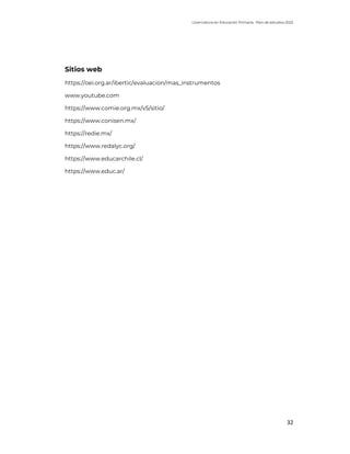 Licenciatura en Educación Primaria. Plan de estudios 2022
32
Sitios web
https://oei.org.ar/ibertic/evaluacion/mas_instrumentos
www.youtube.com
https://www.comie.org.mx/v5/sitio/
https://www.conisen.mx/
https://redie.mx/
https://www.redalyc.org/
https://www.educarchile.cl/
https://www.educ.ar/
 