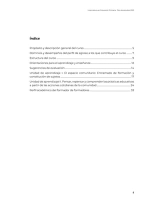 Licenciatura en Educación Primaria. Plan de estudios 2022
4
Índice
Propósito y descripción general del curso .....................................................................................5
Dominios y desempeños del perfil de egreso a los que contribuye el curso ..........7
Estructura del curso ......................................................................................................................................9
Orientaciones para el aprendizaje y enseñanza ....................................................................... 12
Sugerencias de evaluación.....................................................................................................................14
Unidad de aprendizaje I. El espacio comunitario: Entramado de formación y
constitución de sujetos ............................................................................................................................. 17
Unidad de aprendizaje II. Pensar, repensar y comprender las prácticas educativas
a partir de las acciones cotidianas de la comunidad............................................................24
Perfil académico del formador de formadores ........................................................................ 33
 