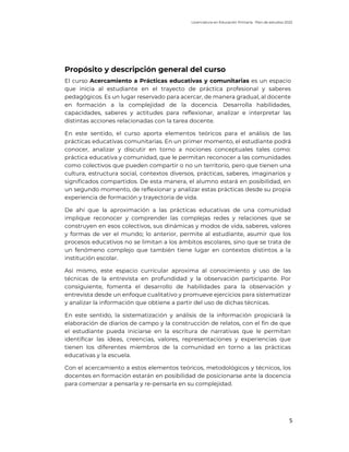 Licenciatura en Educación Primaria. Plan de estudios 2022
5
Propósito y descripción general del curso
El curso Acercamiento a Prácticas educativas y comunitarias es un espacio
que inicia al estudiante en el trayecto de práctica profesional y saberes
pedagógicos. Es un lugar reservado para acercar, de manera gradual, al docente
en formación a la complejidad de la docencia. Desarrolla habilidades,
capacidades, saberes y actitudes para reflexionar, analizar e interpretar las
distintas acciones relacionadas con la tarea docente.
En este sentido, el curso aporta elementos teóricos para el análisis de las
prácticas educativas comunitarias. En un primer momento, el estudiante podrá
conocer, analizar y discutir en torno a nociones conceptuales tales como:
práctica educativa y comunidad, que le permitan reconocer a las comunidades
como colectivos que pueden compartir o no un territorio, pero que tienen una
cultura, estructura social, contextos diversos, prácticas, saberes, imaginarios y
significados compartidos. De esta manera, el alumno estará en posibilidad, en
un segundo momento, de reflexionar y analizar estas prácticas desde su propia
experiencia de formación y trayectoria de vida.
De ahí que la aproximación a las prácticas educativas de una comunidad
implique reconocer y comprender las complejas redes y relaciones que se
construyen en esos colectivos, sus dinámicas y modos de vida, saberes, valores
y formas de ver el mundo; lo anterior, permite al estudiante, asumir que los
procesos educativos no se limitan a los ámbitos escolares, sino que se trata de
un fenómeno complejo que también tiene lugar en contextos distintos a la
institución escolar.
Así mismo, este espacio curricular aproxima al conocimiento y uso de las
técnicas de la entrevista en profundidad y la observación participante. Por
consiguiente, fomenta el desarrollo de habilidades para la observación y
entrevista desde un enfoque cualitativo y promueve ejercicios para sistematizar
y analizar la información que obtiene a partir del uso de dichas técnicas.
En este sentido, la sistematización y análisis de la información propiciará la
elaboración de diarios de campo y la construcción de relatos, con el fin de que
el estudiante pueda iniciarse en la escritura de narrativas que le permitan
identificar las ideas, creencias, valores, representaciones y experiencias que
tienen los diferentes miembros de la comunidad en torno a las prácticas
educativas y la escuela.
Con el acercamiento a estos elementos teóricos, metodológicos y técnicos, los
docentes en formación estarán en posibilidad de posicionarse ante la docencia
para comenzar a pensarla y re-pensarla en su complejidad.
 