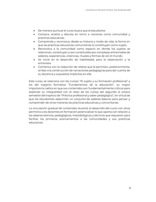 Licenciatura en Educación Primaria. Plan de estudios 2022
6
• De manera puntual el curso busca que el estudiante:
• Conozca, analice y discuta en torno a nociones como comunidad y
prácticas educativas.
• Comprenda y reconozca, desde su historia y modo de vida, la forma en
que las prácticas educativas comunitarias lo constituyen como sujeto.
• Reconozca a la comunidad como espacio en donde los sujetos se
relacionan, constituyen y son constituidos por complejos entramados de
saberes, experiencias, creencias, rituales y formas de ver el mundo.
• Se inicie en el desarrollo de habilidades para la observación y la
entrevista.
• Comience con la redacción de relatos que le permitan, posteriormente,
arribar a la construcción de narraciones pedagógicas para dar cuenta de
su docencia y supuestos implícitos en ella.
Este curso, se relaciona con los cursos: “El sujeto y su formación profesional” y
los del trayecto formativo “Fundamentos de la educación”, su mayor
importancia radica en que sus contenidos son fundamentalmente críticos para
explicitar su integralidad con el resto de los cursos del segundo al octavo
semestre del trayecto de “Práctica profesional y saber pedagógico”, en virtud de
que los estudiantes adquirirán un conjunto de saberes básicos para pensar y
comprender de otras maneras las prácticas educativas y comunitarias.
La vinculación gradual de contenidos durante el desarrollo del curso con otros
permitirá a los docentes en formación potencializar lo que aporta con relación a
los saberes teóricos, pedagógicos, metodológicos y técnicos que requieren para
facilitar los primeros acercamientos a las comunidades y sus prácticas
educativas.
 
