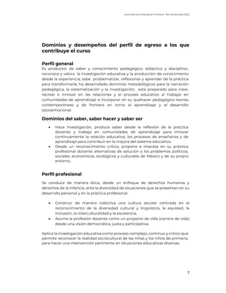 Licenciatura en Educación Primaria. Plan de estudios 2022
7
Dominios y desempeños del perfil de egreso a los que
contribuye el curso
Perfil general
Es productor de saber y conocimiento pedagógico, didáctico y disciplinar,
reconoce y valora la investigación educativa y la producción de conocimiento
desde la experiencia; sabe problematizar, reflexionar y aprender de la práctica
para transformarla; ha desarrollado dominios metodológicos para la narración
pedagógica, la sistematización y la investigación; está preparado para crear,
recrear e innovar en las relaciones y el proceso educativo al trabajar en
comunidades de aprendizaje e incorporar en su quehacer pedagógico teorías
contemporáneas y de frontera en torno al aprendizaje y al desarrollo
socioemocional.
Dominios del saber, saber hacer y saber ser
• Hace investigación, produce saber desde la reflexión de la práctica
docente y trabaja en comunidades de aprendizaje para innovar
continuamente la relación educativa, los procesos de enseñanza y de
aprendizaje para contribuir en la mejora del sistema educativo.
• Desde un reconocimiento crítico, propone e impulsa en su práctica
profesional docente alternativas de solución a los problemas políticos,
sociales, económicos, ecológicos y culturales de México y de su propio
entorno.
Perfil profesional
Se conduce de manera ética, desde un enfoque de derechos humanos y
derechos de la infancia, ante la diversidad de situaciones que se presentan en su
desarrollo personal y en la práctica profesional.
• Construir de manera colectiva una cultura escolar centrada en el
reconocimiento de la diversidad cultural y lingüística, la equidad, la
inclusión, la interculturalidad y la excelencia.
• Asume la profesión docente como un proyecto de vida (carrera de vida)
desde una visión democrática, justa y participativa.
Aplica la investigación educativa como proceso complejo, continuo y crítico que
permite reconocer la realidad sociocultural de las niñas y los niños de primaria,
para hacer una intervención pertinente en situaciones educativas diversas.
 