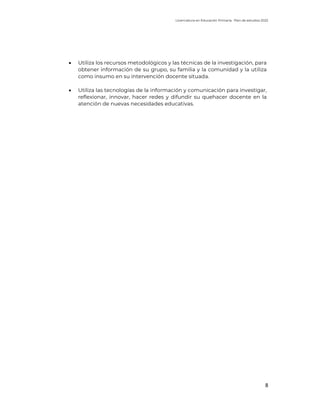 Licenciatura en Educación Primaria. Plan de estudios 2022
8
• Utiliza los recursos metodológicos y las técnicas de la investigación, para
obtener información de su grupo, su familia y la comunidad y la utiliza
como insumo en su intervención docente situada.
• Utiliza las tecnologías de la información y comunicación para investigar,
reflexionar, innovar, hacer redes y difundir su quehacer docente en la
atención de nuevas necesidades educativas.
 