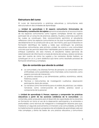 Licenciatura en Educación Primaria. Plan de estudios 2022
9
Estructura del curso
El curso de Acercamiento a prácticas educativas y comunitarias está
estructurado en dos Unidades de Aprendizaje:
La Unidad de aprendizaje I: El espacio comunitario: Entramados de
formación y constitución de sujetos aproxima al estudiante al reconocimiento
de los espacios comunitarios como lugares complejos donde los sujetos
participan de un conjunto de prácticas, saberes, rituales y creencias a partir de
las cuales se constituyen. Este reconocimiento permitirá al estudiante
reflexionar cómo los espacios comunitarios en los que ha participado abonan
decididamente en la constitución de su ser. Así mismo, para que el docente en
formación identifique los tejidos y redes que constituyen las prácticas
educativas comunitarias, esta primera unidad, los acerca a una comunidad
concreta que les permita desarrollar habilidades para la observación desde un
enfoque cualitativo. De esta manera, el estudiante realiza ejercicios de
sistematización de información a través de diarios de campo y relatos narrativos
que den cuenta de cómo los sujetos y los contextos donde habitan, se
constituyen en un ir y venir dialéctico que tiene como resultado procesos de
formación dinámicos y complejos.
Ejes de contenido que aborda la unidad.
● La comunidad y las diversas formas de pensarla: La comunidad como
artificialidad, como posibilidad, como mismidad, como invención, como
espacio concreto de interacción.
● La práctica educativa y sus dimensiones: política, económica, valoral,
histórica y social.
● Técnicas e instrumentos de investigación cualitativa: observación
participante, diario de campo.
● La narrativa como herramienta para el análisis de prácticas. Los relatos
narrativos como construcciones de sentido, práctica social y
componente de lo personal.
La Unidad de aprendizaje II. Pensar, repensar y comprender las prácticas
educativas a partir de las acciones cotidianas de la comunidad. Los
contenidos, están propuestos para el desarrollo de capacidades de los docentes
en formación en torno al uso de la observación participante y la entrevista a
profundidad, como técnicas de indagación e investigación docente para que,
mediante un segundo acercamiento e inmersión a las comunidades, se facilite
la implementación gradual y progresiva de actividades de aprendizaje cada vez
más complejas y sienta las bases de una práctica educativa y comunitaria
 