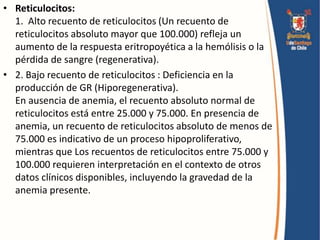 • Reticulocitos:
1. Alto recuento de reticulocitos (Un recuento de
reticulocitos absoluto mayor que 100.000) refleja un
aumento de la respuesta eritropoyética a la hemólisis o la
pérdida de sangre (regenerativa).
• 2. Bajo recuento de reticulocitos : Deficiencia en la
producción de GR (Hiporegenerativa).
En ausencia de anemia, el recuento absoluto normal de
reticulocitos está entre 25.000 y 75.000. En presencia de
anemia, un recuento de reticulocitos absoluto de menos de
75.000 es indicativo de un proceso hipoproliferativo,
mientras que Los recuentos de reticulocitos entre 75.000 y
100.000 requieren interpretación en el contexto de otros
datos clínicos disponibles, incluyendo la gravedad de la
anemia presente.
 