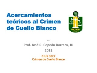 Acercamientos
teóricos al Crimen
de Cuello Blanco
Por:
Prof. José R. Cepeda Borrero, JD
2011
CJUS 3027
Crimen de Cuello Blanco
 