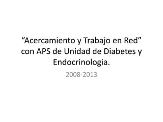 “Acercamiento y Trabajo en Red”
con APS de Unidad de Diabetes y
Endocrinologia.
2008-2013

 
