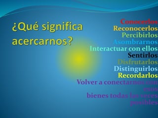Conocerlos
Reconocerlos
Percibirlos
Asombrarnos
Interactuar con ellos
Sentirlos
Disfrutarlos
Distinguirlos
Recordarlos
Volver a conectarnos con
esos
bienes todas las veces
posibles
 