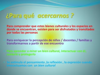 ¿Para qué acercarnos ?
• Para comprender que estos bienes culturales y los espacios en
donde se encuentran, existen para ser disfrutados y transitados
por todas las personas
• Para enriquecer la percepción de niños / docentes / familias y
transformarnos a partir de ese encuentro
• Para aprender a mirar un bien cultural, interactuar con él,
cuidarlo y protegerlo
• Se estimula el pensamiento ,la reflexión , la expresión cuando
interactuamos con un bien cultural
 