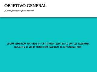 OBJETIVO GENERAL
¿Qué? ¿Porqué? ¿Para quién?
Lograr identificar por medio de la memoria colectiva lo que los ciudadanos
consideren de valor común para evidenciar el patrimonio local.
 