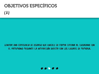 OBJETIVOS ESPECÍFICOS
generar una experiencia de usuario que vincule de forma cercana al ciudadano con
el patrimonio mediante la interacción directa con los lugares de memoria.
 