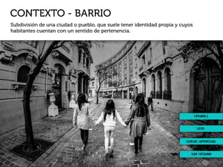 CONTEXTO - BARRIO
Subdivisión de una ciudad o pueblo, que suele tener identidad propia y cuyos
habitantes cuentan con un sentido de pertenencia.
local
espacios compartidos
vida cotidiana
caminable
 