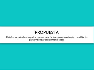PROPUESTA
Plataforma virtual cartográﬁca que necesite de la exploración directa con el Barrio
para evidenciar el patrimonio local.
 