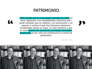 Sebastián Gray.
PATRIMONIO
Todo aquello que la comunidad considere de valor, es
decir, apelamos a las sensibilidades colectivas para
poder entender que un ediﬁcio, o un monumento, o un
espacio, o incluso lo que hoy llamamos elementos
inmateriales, tienen un valor, un valor histórico y por
lo tanto merece ser mantenido; protegido; recordado
preservado en ﬁn, todo eso conformaría la noción de
patrimonio.
 