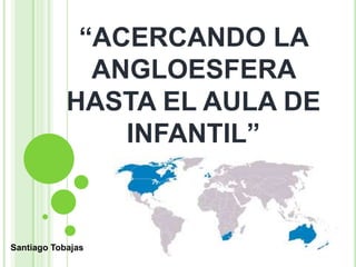 “ACERCANDO LA
ANGLOESFERA
HASTA EL AULA DE
INFANTIL”
Santiago Tobajas
 