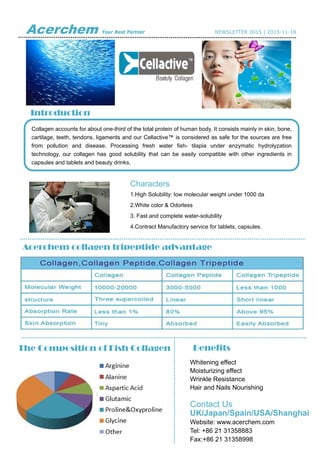 Acerchem Your Best Partner NEWSLETTER 2015 | 2015-11-18
 
 
 
 
 
Introduction
Acerchem collagen tripeptide advantage
Collagen accounts for about one-third of the total protein of human body. It consists mainly in skin, bone,
cartilage, teeth, tendons, ligaments and our Cellactive™ is considered as safe for the sources are free
from pollution and disease. Processing fresh water fish- tilapia under enzymatic hydrolyzation
technology, our collagen has good solubility that can be easily compatible with other ingredients in
capsules and tablets and beauty drinks.
Characters
1.High Solubility: low molecular weight under 1000 da
2.White color & Odorless
3. Fast and complete water-solubility
4.Contract Manufactory service for tablets, capsules.
BenefitsThe Composition of Fish Collagen
Whitening effect
Moisturizing effect
Wrinkle Resistance
Hair and Nails Nourishing
Contact Us
UK/Japan/Spain/USA/Shanghai
Website: www.acerchem.com
Tel: +86 21 31358883
Fax:+86 21 31358998
 