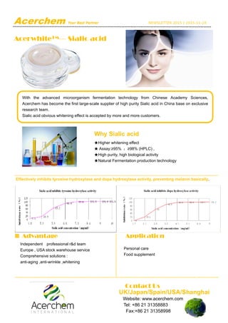 Acerchem Your Best Partner NEWSLETTER 2015 | 2015-11-18
AcerwhiteTM— Sialic acid
 
 
 
 
 
 
Effectively inhibits tyrosine hydroxylase and dopa hydroxylase activity, preventing melanin basically.
Advantage Application
Personal care
Food supplement
Independent professional r&d team
Europe , USA stock warehouse service
Comprehensive solutions :
anti-aging ,anti-wrinkle ,whitening
With the advanced microorganism fermentation technology from Chinese Academy Sciences,
Acerchem has become the first large-scale supplier of high purity Sialic acid in China base on exclusive
research team.
Sialic acid obvious whitening effect is accepted by more and more customers.
Why Sialic acid
★Higher whitening effect
★ Assay:≥95% ；≥98% (HPLC) ,
★High purity, high biological activity
★Natural Fermentation production technology
Contact Us
UK/Japan/Spain/USA/Shanghai
Website: www.acerchem.com
Tel: +86 21 31358883
Fax:+86 21 31358998
 