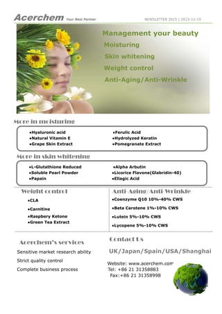 Acerchem Your Best Partner NEWSLETTER 2015 | 2015-11-15
More in moisturing
More in skin whitening
Weight control Anti-Aging/Anti-Wrinkle
●Coenzyme Q10 10%-40% CWS
●Beta Carotene 1%-10% CWS
●Lutein 5%-10% CWS
●Lycopene 5%-10% CWS
●CLA
●Carnitine
●Raspbery Ketone
●Green Tea Extract
●Hyaluronic acid ●Ferulic Acid
●Natural Vitamin E ●Hydrolyzed Keratin
●Grape Skin Extract ●Pomegranate Extract
Acerchem’s services
Sensitive market research ability
Strict quality control
Complete business process
Management your beauty
Moisturing
Skin whitening
Weight control
Anti-Aging/Anti-Wrinkle
●L-Glutathione Reduced ●Alpha Arbutin
●Soluble Pearl Powder ●Licorice Flavone(Glabridin-40)
●Papain ●Ellagic Acid
Contact Us
UK/Japan/Spain/USA/Shanghai
Website: www.acerchem.com
Tel: +86 21 31358883
Fax:+86 21 31358998
 