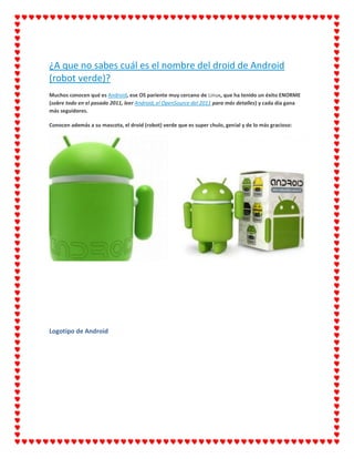 ¿A que no sabes cuál es el nombre del droid de Android
(robot verde)?
Muchos conocen qué es Android, ese OS pariente muy cercano de Linux, que ha tenido un éxito ENORME
(sobre todo en el pasado 2011, leer Android, el OpenSource del 2011 para más detalles) y cada día gana
más seguidores.

Conocen además a su mascota, el droid (robot) verde que es super chulo, genial y de lo más gracioso:




Logotipo de Android
 
