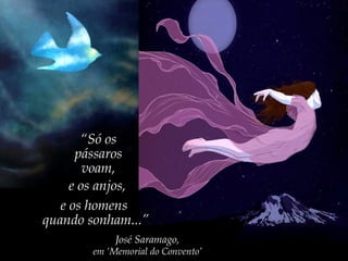 “Só os
pássaros
voam,
e os anjos,
e os homens
quando sonham...”
José Saramago,
em ‘Memorial do Convento’
 