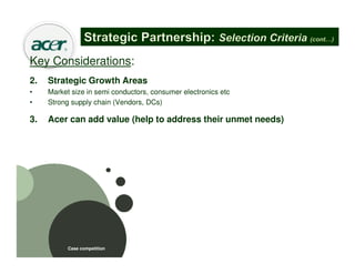 Key Considerations:
2.   Strategic Growth Areas
•    Market size in semi conductors, consumer electronics etc
•    Strong supply chain (Vendors, DCs)

3.   Acer can add value (help to address their unmet needs)
•    Training (skills)
•    Technical expertise
•    Quality standards
•    Incentives




           Case competition
 