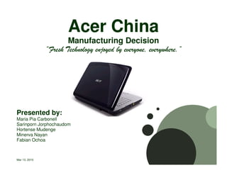 Acer China
                       Manufacturing Decision
               “Fresh Technology enjoyed by everyone, everywhere.”
                                            everyone, everywhere.”




Presented by:
Maria Pia Carbonell
Sarinporn Jorphochaudom
Hortense Mudenge
Minerva Nayan
Fabian Ochoa



Mar 13, 2010
 