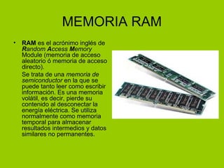 MEMORIA RAM
• RAM es el acrónimo inglés de
Random Access Memory
Module (memoria de acceso
aleatorio ó memoria de acceso
directo).
Se trata de una memoria de
semiconductor en la que se
puede tanto leer como escribir
información. Es una memoria
volátil, es decir, pierde su
contenido al desconectar la
energía eléctrica. Se utiliza
normalmente como memoria
temporal para almacenar
resultados intermedios y datos
similares no permanentes.
 