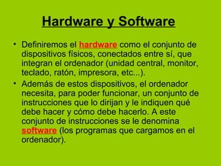 Hardware y Software
• Definiremos el hardware como el conjunto de
dispositivos físicos, conectados entre sí, que
integran el ordenador (unidad central, monitor,
teclado, ratón, impresora, etc...).
• Además de estos dispositivos, el ordenador
necesita, para poder funcionar, un conjunto de
instrucciones que lo dirijan y le indiquen qué
debe hacer y cómo debe hacerlo. A este
conjunto de instrucciones se le denomina
software (los programas que cargamos en el
ordenador).
 