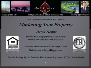 “
                  “For The Professional Service You Deserve”

          Marketing Your Property
                            Derek Heppe
                 Broker In Charge/Owner-Ace Realty
                   REALTOR/CRS/CNHS/RCC/CREN/GREEN/SFR



               Company Website: www.AceRealtyCo.com
                    Website: www.DerekHeppe.com

Proudly Serving Myrtle Beach & The Surrounding Areas Of The Grand Strand

                                      1
 