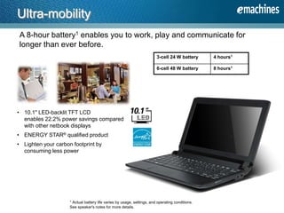 A 8-hour battery1 enables you to work, play and communicate for
longer than ever before.
Ultra-mobility
• 10.1" LED-backlit TFT LCD
enables 22.2% power savings compared
with other netbook displays
• ENERGY STAR® qualified product
• Lighten your carbon footprint by
consuming less power
1 Actual battery life varies by usage, settings, and operating conditions.
See speaker's notes for more details.
3-cell 24 W battery 4 hours1
6-cell 48 W battery 8 hours1
 