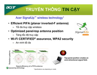 TRUYỀN THÔNG TIN CẬY
                       Acer SignalUp™ wireless technology1
• Efficient PIFA (planar inverted-F antenna)
                     – Tối đa truy cập wireless
• Optimized panel-top antenna position
                     – Tăng tốc độ truy cập
• Wi-Fi CERTIFIED® assurance, WPA2 security
                     – An ninh tối đa
Radiation patterns




                                                                                             Top-panel position creates an
                                                                                             omni-directional signal field.


                        Signal efficiency of a PIFA antenna
                                               1 Specifications   vary depending on model.
 