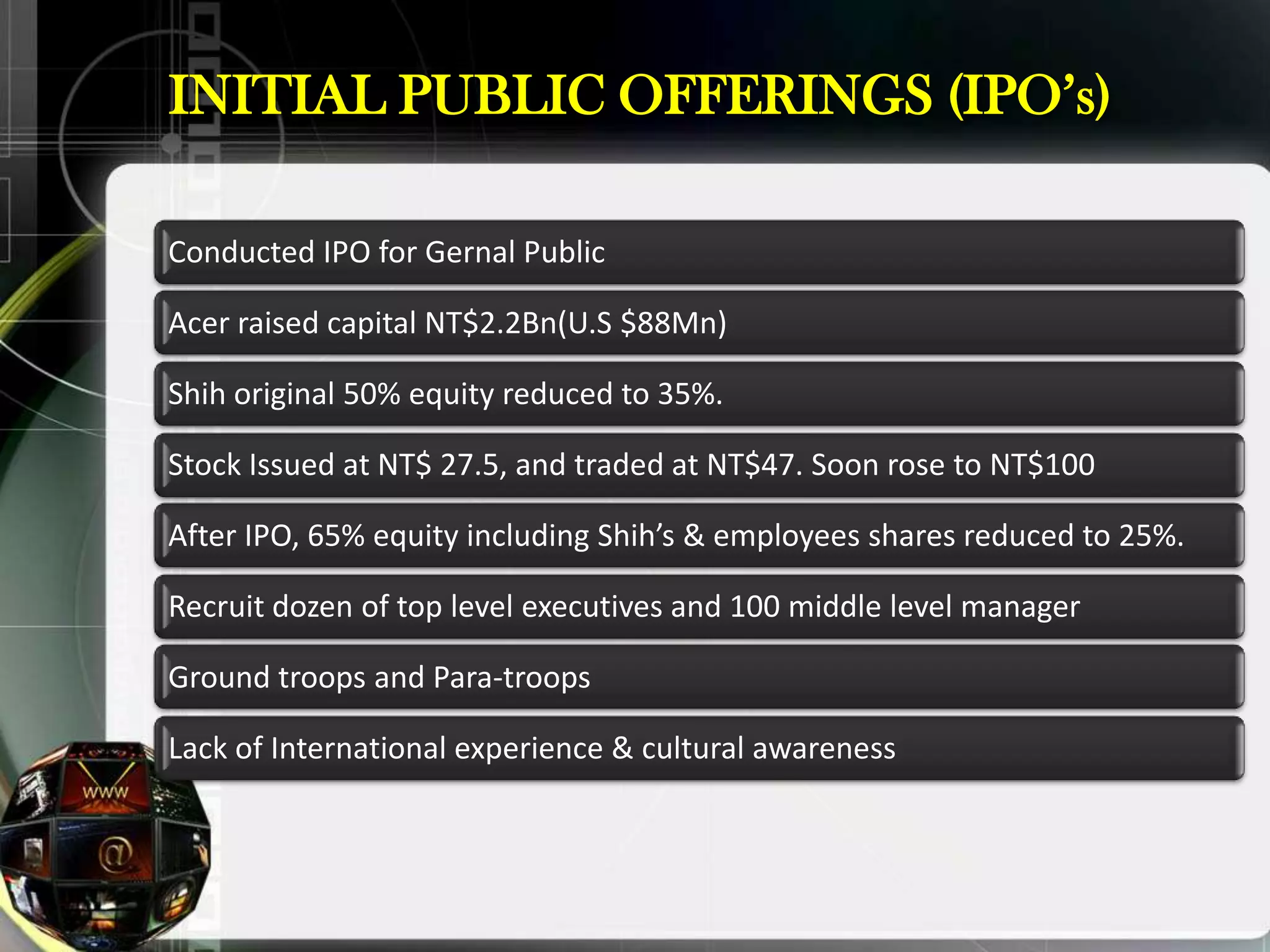 INITIAL PUBLIC OFFERINGS (IPO‟s)

Conducted IPO for Gernal Public

Acer raised capital NT$2.2Bn(U.S $88Mn)

Shih original 50% equity reduced to 35%.

Stock Issued at NT$ 27.5, and traded at NT$47. Soon rose to NT$100

After IPO, 65% equity including Shih’s & employees shares reduced to 25%.

Recruit dozen of top level executives and 100 middle level manager

Ground troops and Para-troops

Lack of International experience & cultural awareness
 