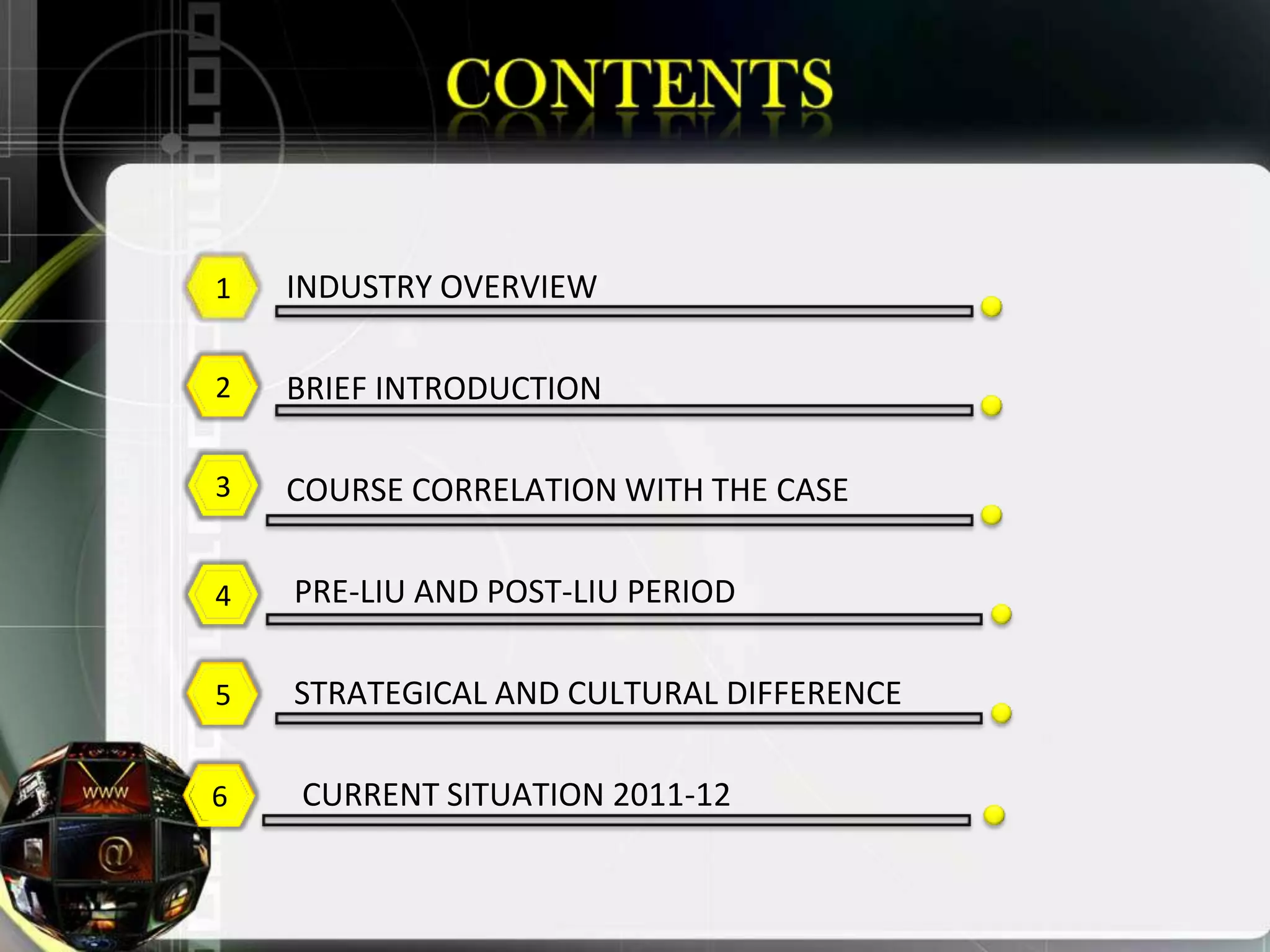 1   INDUSTRY OVERVIEW

2   BRIEF INTRODUCTION

3   COURSE CORRELATION WITH THE CASE

4   PRE-LIU AND POST-LIU PERIOD

5   STRATEGICAL AND CULTURAL DIFFERENCE

6   CURRENT SITUATION 2011-12
 