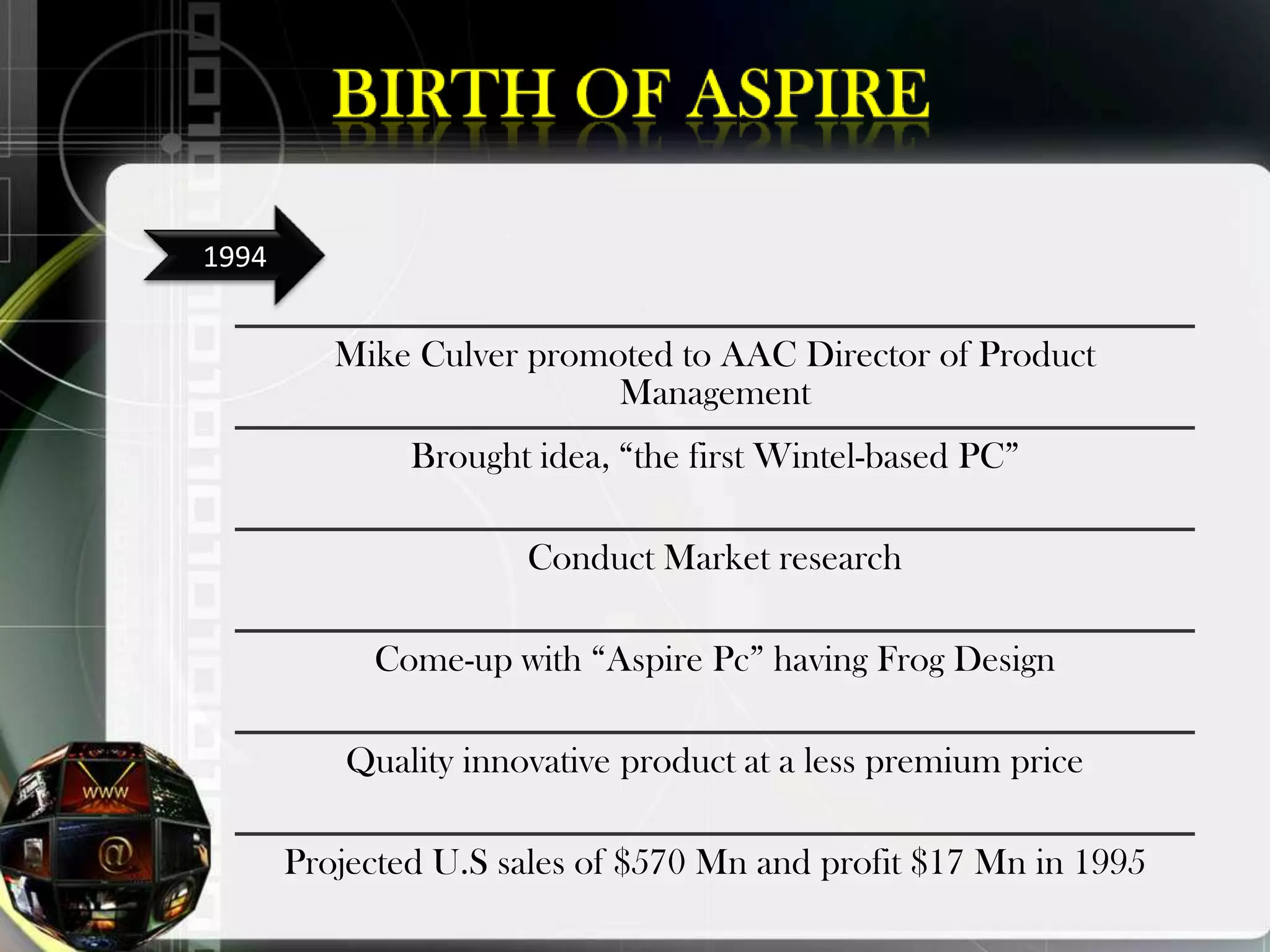 1994


          Mike Culver promoted to AAC Director of Product
                           Management
               Brought idea, “the first Wintel-based PC”

                       Conduct Market research

            Come-up with “Aspire Pc” having Frog Design

           Quality innovative product at a less premium price

       Projected U.S sales of $570 Mn and profit $17 Mn in 1995
 