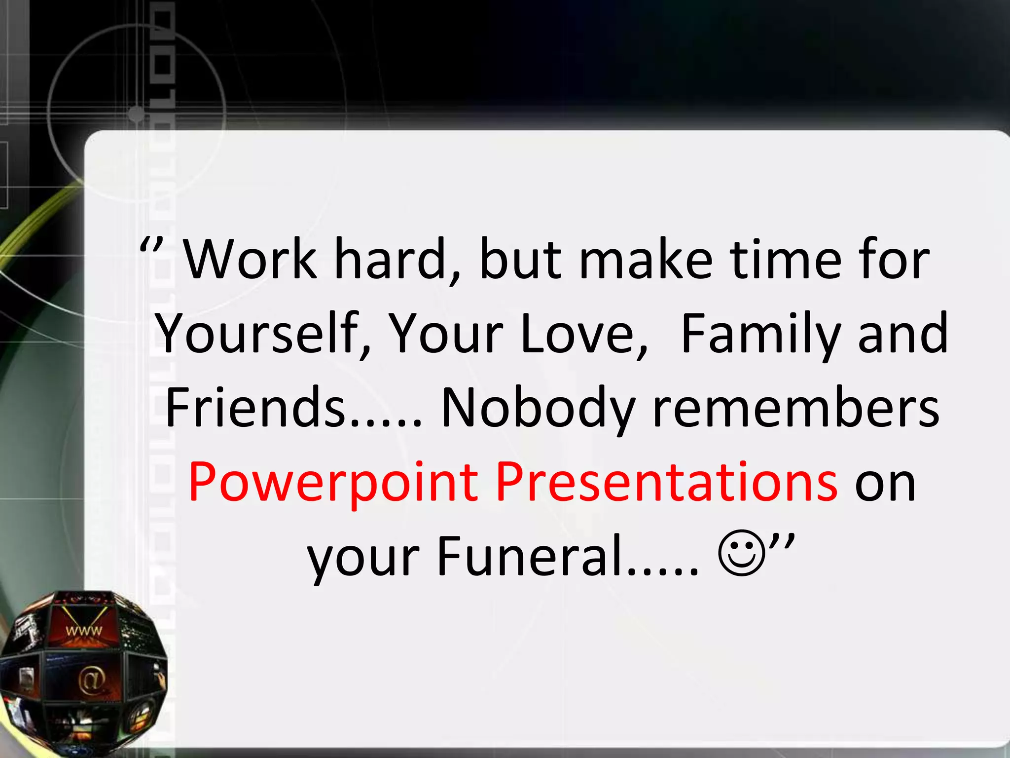 ‘’ Work hard, but make time for
 Yourself, Your Love, Family and
  Friends..... Nobody remembers
   Powerpoint Presentations on
       your Funeral..... ’’
 