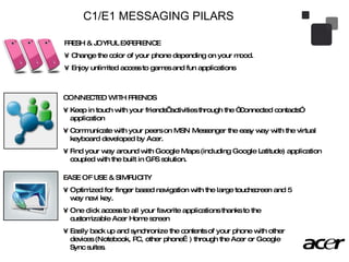 C1/E1 MESSAGING PILARS FRESH & JOYFUL EXPERIENCE Change the color of your phone depending on your mood.  Enjoy unlimited access to games and fun applications  CONNECTED WITH FRIENDS Keep in touch with your friends’ activities through the “Connected contacts” application Communicate with your peers on MSN Messenger the easy way with the virtual keyboard developed by Acer.  Find your way around with Google Maps (including Google Latitude) application coupled with the built in GPS solution.  EASE OF USE & SIMPLICITY Optimized for finger based navigation with the large touchscreen and 5 way navi key.  One click access to all your favorite applications thanks to the customizable Acer Home screen Easily back up and synchronize the contents of your phone with other devices (Notebook, PC, other phone…) through the Acer or Google Sync suites.  