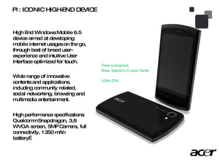 F1: ICONIC HIGH-END DEVICE High End Windows Mobile 6.5 device aimed at developing mobile internet usages on the go, through best of breed user-experience and intuitive User Interface optimized for touch. Wide range of innovative contents and applications, including community related, social networking, browsing and multimedia entertainment.  High performance specifications: Qualcomm Snapdragon, 3,8 WVGA screen, 5MP Camera, full connectivity, 1350 mAh battery… Time is essence,  Now, Speed is in your hand. 1GHz CPU 