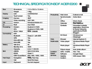 TECHNICAL SPECIFICATIONSOF ACER E200  Size Dimensions 110  x  53.5  x  15.4 mm Weight 1 46 g Display LCD 3.0” WQVGA Touch screen Yes Imaging Camera 3MP Video recording 240*320 OS Version Windows Mobile 6.5 UI Shell Acer Shell Processing Modem Qualcomm 7225 CPU Qualcomm 7225, 528 MHz ROM / RAM 512 / 256MB Connectivity WiFi - Bluetooth Class 2.1 with EDR GPS Yes Micro-SD slot Yes Mini-USB Yes Battery Talk time 5 h Standby time 400h Capacity Li-Ion 1140mAh SIM  HSDPA 900/2100 MHz EDGE Class 11 GSM Quad-Band 850, 900, 1800, 1900 MHz Hard keys Navigation 5-way Navi key  Call Send/End keys Input Keyboard Numeric keypad Productivity Mail client Outlook email Synchronization Active  Sync Office Word, Excel, Powerpoint Calendar Acer Calendar Contacts Connected contacts application, Direct link to Social Networks applications (FlickR, Blogger) IM Client Windows Live Messenger Web Browser Internet Explorer 6 Multimedia Video player Windows Media Player 10 Music player Windows Media Player 10 Picture viewer Acer photo album Location-based services GPS / A-GPS Yes / Yes Software Google Maps  Satellite location GPS viewer (TBC) 