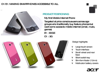 C1/E1: MAKING SMARTPHONES ACCESSIBLE TO ALL Large touch screen Touch interface Scroll wheel and navi keys Silent switch key Slim form factor (12mm) Multi-color battery covers Design highlights My first Mobile Internet Phone Targeted at price conscious-users across age groups who traditionally buy feature phones but want some access to mobile internet (email, music, games) E1 : EDGE C1 : 3G PRODUCT POSITIONING 