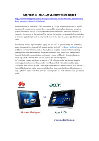 Acer Iconia Tab A100 VS Huawei Mediapad
http://www.modem3g.com/huawei-mediapad.html?utm_source=doc&utm_medium=candy
&utm_campaign=Huawei%2BMediapad


Since the release of Android 3.2 OS (Honeycomb) by Google, many manufactures of mobile
terminals all over the world rush on like a swarm of hornets to adapt the newest operation
system in their new product. It just certifies the words: the newest is the best in the area of
consumer electronics. As the minion of the market, the suppliers of tablet will of course follow
to promote upgraded products in hot pursuit. Now it’s the time of Android 3.2 Honeycomb for
tablet.


Even though Apple iOS5 is also like a raging fire and can’t be ignored, today, we are talking
about the Android. As the world’s first tablet loading Android 3.2, Huawei Mediapad seems
just hot in some specific area, such as Japan, Russia. Maybe it connects to the marketing
strategy of Huawei to some extent. And some consumers have some doubt about whether
Huawei, the top telecommunication equipments vendor, could really finish its change to
create top tablet. From what we can see, Huawei did it as we expected.
Let’s compare Huawei Mediapad to Acer A100 Tab to have a review and it could also give
some suggestions to choose the device for you. They are both released around Q3. 2011.
Configured with Android 3.2 OS, 7 inch capacitive screen and double cameras(front and back),
Huawei Mediapad has higher screen resolution than Acer A100, but Huawei front camera is
only 1.3 Million pixels while Acer A100 2.0 Million pixels. The back camera is both 5.0 Million
pixels.
 