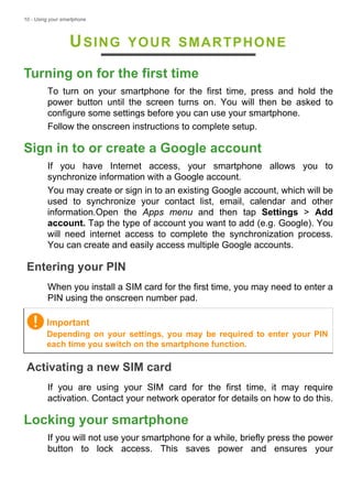 10 - Using your smartphone
USING YOUR SMARTPHONE
Turning on for the first time
To turn on your smartphone for the first time, press and hold the
power button until the screen turns on. You will then be asked to
configure some settings before you can use your smartphone.
Follow the onscreen instructions to complete setup.
Sign in to or create a Google account
If you have Internet access, your smartphone allows you to
synchronize information with a Google account.
You may create or sign in to an existing Google account, which will be
used to synchronize your contact list, email, calendar and other
information.Open the Apps menu and then tap Settings > Add
account. Tap the type of account you want to add (e.g. Google). You
will need internet access to complete the synchronization process.
You can create and easily access multiple Google accounts.
Entering your PIN
When you install a SIM card for the first time, you may need to enter a
PIN using the onscreen number pad.
Activating a new SIM card
If you are using your SIM card for the first time, it may require
activation. Contact your network operator for details on how to do this.
Locking your smartphone
If you will not use your smartphone for a while, briefly press the power
button to lock access. This saves power and ensures your
Important
Depending on your settings, you may be required to enter your PIN
each time you switch on the smartphone function.
 