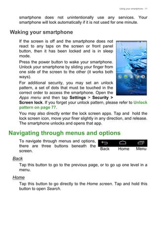 Using your smartphone - 11
smartphone does not unintentionally use any services. Your
smartphone will lock automatically if it is not used for one minute.
Waking your smartphone
If the screen is off and the smartphone does not
react to any taps on the screen or front panel
button, then it has been locked and is in sleep
mode.
Press the power button to wake your smartphone.
Unlock your smartphone by sliding your finger from
one side of the screen to the other (it works both
ways).
For additional security, you may set an unlock
pattern, a set of dots that must be touched in the
correct order to access the smartphone. Open the
Apps menu and then tap Settings > Security >
Screen lock. If you forget your unlock pattern, please refer to Unlock
pattern on page 77.
You may also directly enter the lock screen apps. Tap and hold the
lock screen icon, move your finer slightly in any direction, and release.
The smartphone unlocks and opens that app.
Navigating through menus and options
To navigate through menus and options,
there are three buttons beneath the
screen.
Back
Tap this button to go to the previous page, or to go up one level in a
menu.
Home
Tap this button to go directly to the Home screen. Tap and hold this
button to open Search.
Back Home Menu
 