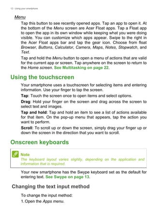 12 - Using your smartphone
Menu
Tap this button to see recently opened apps. Tap an app to open it. At
the bottom of the Menu screen are Acer Float apps. Tap a Float app
to open the app in its own window while keeping what you were doing
visible. You can customize which apps appear. Swipe to the right in
the Acer Float apps bar and tap the gear icon. Choose from float
Browser, Buttons, Calculator, Camera, Maps, Notes, Stopwatch, and
Text.
Tap and hold the Menu button to open a menu of actions that are valid
for the current app or screen. Tap anywhere on the screen to return to
the Home screen. See Multitasking on page 22.
Using the touchscreen
Your smartphone uses a touchscreen for selecting items and entering
information. Use your finger to tap the screen.
Tap: Touch the screen once to open items and select options.
Drag: Hold your finger on the screen and drag across the screen to
select text and images.
Tap and hold: Tap and hold an item to see a list of actions available
for that item. On the pop-up menu that appears, tap the action you
want to perform.
Scroll: To scroll up or down the screen, simply drag your finger up or
down the screen in the direction that you want to scroll.
Onscreen keyboards
Your new smartphone has the Swype keyboard set as the default for
entering text. See Swype on page 13.
Changing the text input method
To change the input method:
1.Open the Apps menu.
Note
The keyboard layout varies slightly, depending on the application and
information that is required.
 