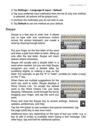 Using your smartphone - 13
2.Tap Settings > Language & input > Default.
3.Tap your preferred input method(s) from the list (if only one method
is selected, all options will be grayed out).
4.Uncheck the method(s) you do not wish to use.
5.Tap Default to set one method as your default.
Swype
Swype is a fast way to enter text. It allows
you to type with one continuous motion
across the screen keyboard; you create a
word by drawing through letters.
Put your finger on the first letter of the word
and draw a path from letter to letter, lifting up
only after the last letter. Swype will insert
spaces where necessary.
Swype will usually add a double letter in a
word when needed, but you can help Swype
recognize you want a double letter by
scribbling slightly or making a loop on the
letter. For example, to get the "ll" in "hello", scribble (or make a loop)
on the "l" key.
When there are multiple suggestions for the
word you want to enter, Swype displays a
Word Choice List. To accept the default
word in the Word Choice List, just keep
Swyping. Otherwise, scroll through the list by
dragging your finger, and tap the word you
want.
Press and hold the Swype key to access settings, features,
updates, preferences, and help.
Tap the +!= button to see numbers and special characters; tap
the page (shift) key to see even more.
Additional keys vary depending on the type of text you enter, e.g. a
key to add a smiley is available when typing a text message. Like
other keys, tap and hold for additional options.
 