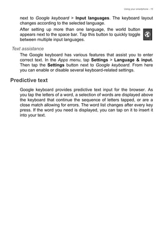 Using your smartphone - 15
next to Google keyboard > Input languages. The keyboard layout
changes according to the selected language.
After setting up more than one language, the world button
appears next to the space bar. Tap this button to quickly toggle
between multiple input languages.
Text assistance
The Google keyboard has various features that assist you to enter
correct text. In the Apps menu, tap Settings > Language & input.
Then tap the Settings button next to Google keyboard. From here
you can enable or disable several keyboard-related settings.
Predictive text
Google keyboard provides predictive text input for the browser. As
you tap the letters of a word, a selection of words are displayed above
the keyboard that continue the sequence of letters tapped, or are a
close match allowing for errors. The word list changes after every key
press. If the word you need is displayed, you can tap on it to insert it
into your text.
 